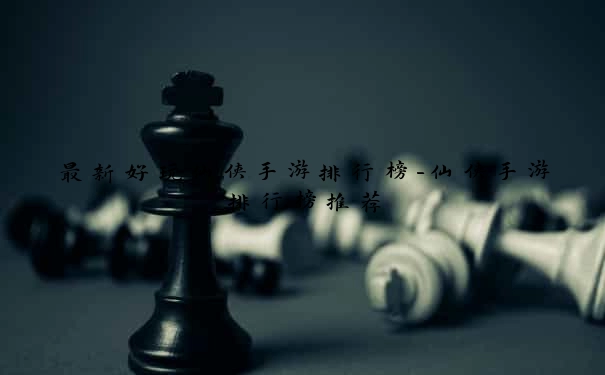 最新好玩仙侠手游排行榜-仙侠手游排行榜推荐